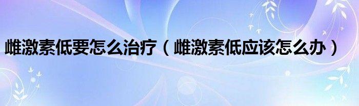 雌激素低要怎么治療（雌激素低應(yīng)該怎么辦）