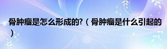 骨腫瘤是怎么形成的?（骨腫瘤是什么引起的）