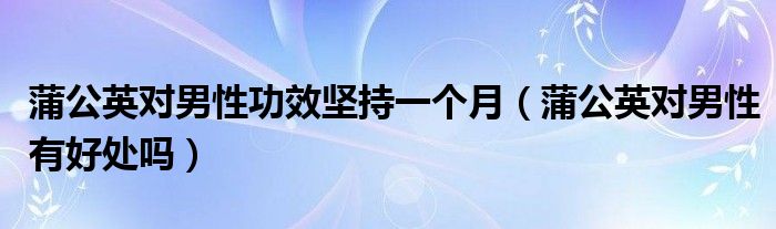 蒲公英對(duì)男性功效堅(jiān)持一個(gè)月（蒲公英對(duì)男性有好處嗎）