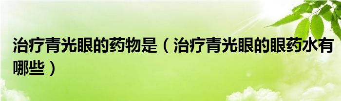 治療青光眼的藥物是（治療青光眼的眼藥水有哪些）