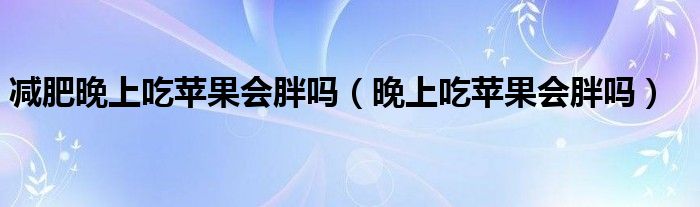 減肥晚上吃蘋果會胖嗎（晚上吃蘋果會胖嗎）