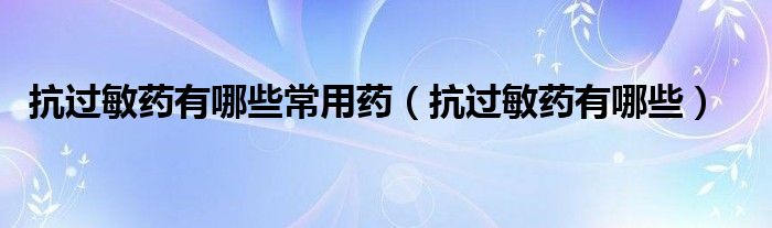 抗過(guò)敏藥有哪些常用藥（抗過(guò)敏藥有哪些）