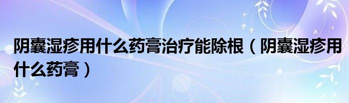 陰囊濕疹用什么藥膏治療能除根（陰囊濕疹用什么藥膏）