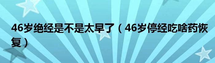 46歲絕經(jīng)是不是太早了（46歲停經(jīng)吃啥藥恢復）