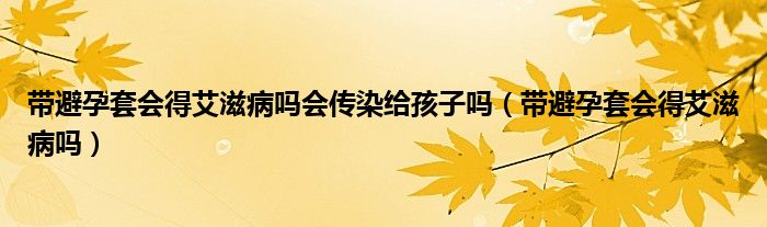 帶避孕套會得艾滋病嗎會傳染給孩子嗎（帶避孕套會得艾滋病嗎）