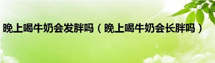 晚上喝牛奶會發(fā)胖嗎（晚上喝牛奶會長胖嗎）