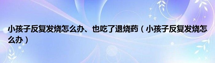 小孩子反復發(fā)燒怎么辦、也吃了退燒藥（小孩子反復發(fā)燒怎么辦）