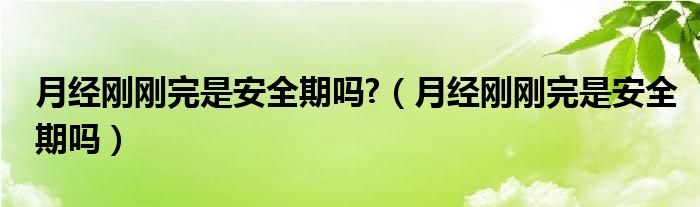 月經(jīng)剛剛完是安全期嗎?（月經(jīng)剛剛完是安全期嗎）