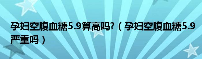 孕婦空腹血糖5.9算高嗎?（孕婦空腹血糖5.9嚴重嗎）