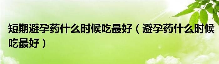 短期避孕藥什么時候吃最好（避孕藥什么時候吃最好）