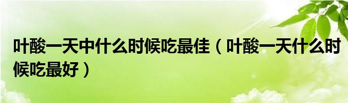 葉酸一天中什么時候吃最佳（葉酸一天什么時候吃最好）