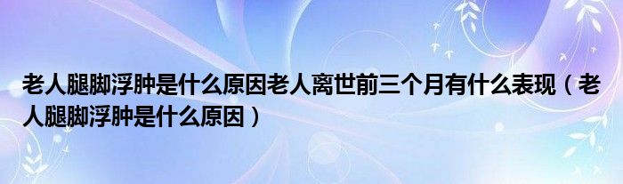 老人腿腳浮腫是什么原因老人離世前三個(gè)月有什么表現(xiàn)（老人腿腳浮腫是什么原因）