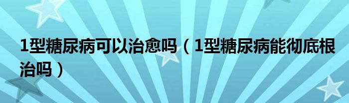 1型糖尿病可以治愈嗎（1型糖尿病能徹底根治嗎）