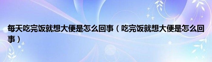 每天吃完飯就想大便是怎么回事（吃完飯就想大便是怎么回事）