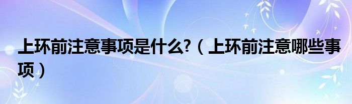 上環(huán)前注意事項是什么?（上環(huán)前注意哪些事項）