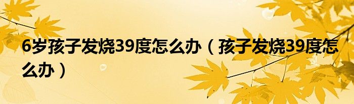 6歲孩子發(fā)燒39度怎么辦（孩子發(fā)燒39度怎么辦）