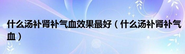 什么湯補(bǔ)腎補(bǔ)氣血效果最好（什么湯補(bǔ)腎補(bǔ)氣血）