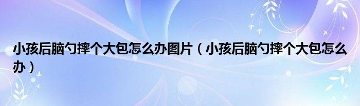 小孩后腦勺摔個大包怎么辦圖片（小孩后腦勺摔個大包怎么辦）