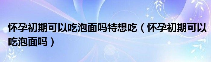 懷孕初期可以吃泡面嗎特想吃（懷孕初期可以吃泡面嗎）