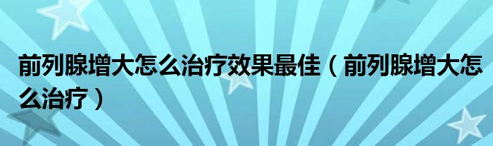 前列腺增大怎么治療效果最佳（前列腺增大怎么治療）