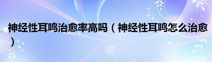 神經(jīng)性耳鳴治愈率高嗎（神經(jīng)性耳鳴怎么治愈）