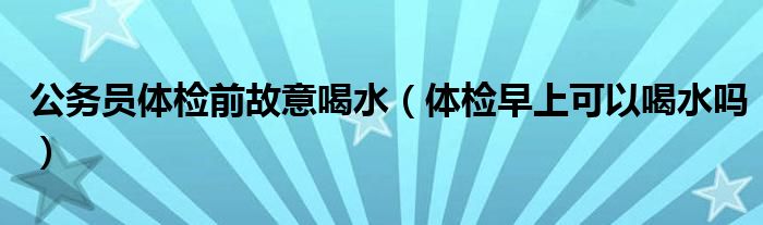 公務員體檢前故意喝水（體檢早上可以喝水嗎）