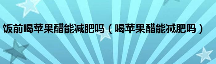 飯前喝蘋(píng)果醋能減肥嗎（喝蘋(píng)果醋能減肥嗎）