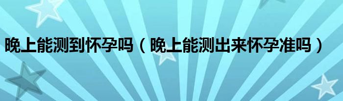 晚上能測到懷孕嗎（晚上能測出來懷孕準(zhǔn)嗎）