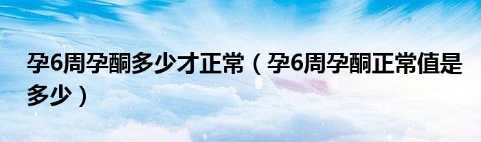 孕6周孕酮多少才正常（孕6周孕酮正常值是多少）