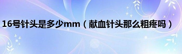 16號針頭是多少mm（獻(xiàn)血針頭那么粗疼嗎）