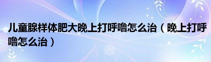 兒童腺樣體肥大晚上打呼嚕怎么治（晚上打呼嚕怎么治）