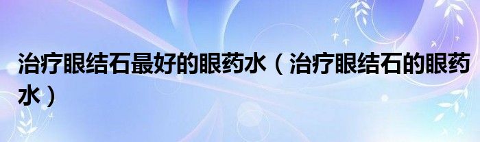 治療眼結石最好的眼藥水（治療眼結石的眼藥水）