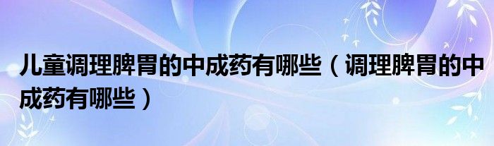 兒童調(diào)理脾胃的中成藥有哪些（調(diào)理脾胃的中成藥有哪些）