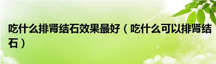 吃什么排腎結(jié)石效果最好（吃什么可以排腎結(jié)石）