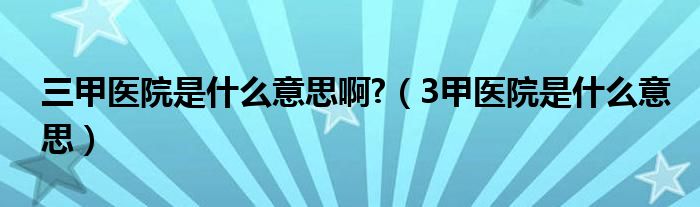 三甲醫(yī)院是什么意思啊?（3甲醫(yī)院是什么意思）