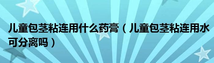 兒童包莖粘連用什么藥膏（兒童包莖粘連用水可分離嗎）