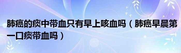 肺癌的痰中帶血只有早上咳血嗎（肺癌早晨第一口痰帶血嗎）