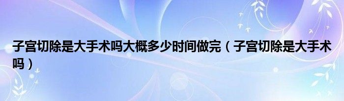 子宮切除是大手術(shù)嗎大概多少時間做完（子宮切除是大手術(shù)嗎）