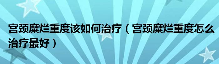 宮頸糜爛重度該如何治療（宮頸糜爛重度怎么治療最好）