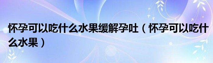 懷孕可以吃什么水果緩解孕吐（懷孕可以吃什么水果）