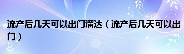 流產(chǎn)后幾天可以出門溜達(dá)（流產(chǎn)后幾天可以出門）