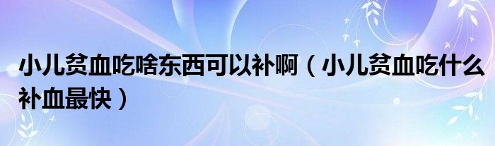 小兒貧血吃啥東西可以補?。ㄐ贺氀允裁囱a血最快）