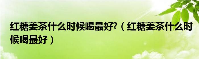 紅糖姜茶什么時候喝最好?（紅糖姜茶什么時候喝最好）