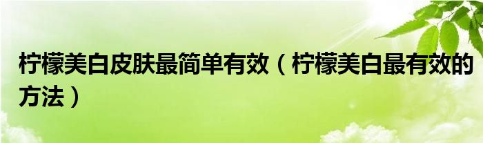 檸檬美白皮膚最簡單有效（檸檬美白最有效的方法）