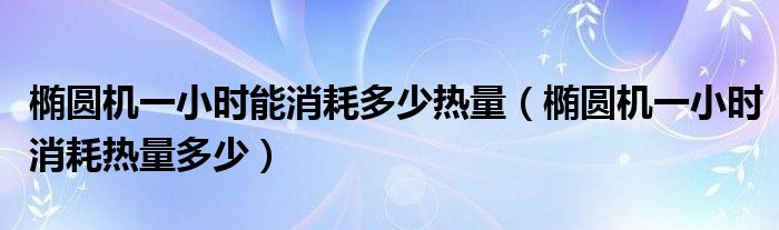 橢圓機(jī)一小時(shí)能消耗多少熱量（橢圓機(jī)一小時(shí)消耗熱量多少）