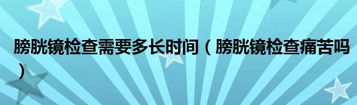 膀胱鏡檢查需要多長時間（膀胱鏡檢查痛苦嗎）