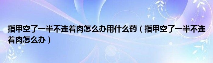 指甲空了一半不連著肉怎么辦用什么藥（指甲空了一半不連著肉怎么辦）