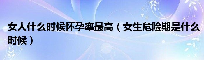 女人什么時(shí)候懷孕率最高（女生危險(xiǎn)期是什么時(shí)候）