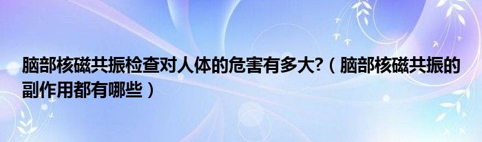 腦部核磁共振檢查對人體的危害有多大?（腦部核磁共振的副作用都有哪些）