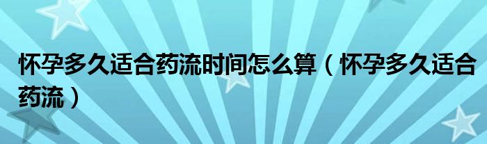 懷孕多久適合藥流時(shí)間怎么算（懷孕多久適合藥流）